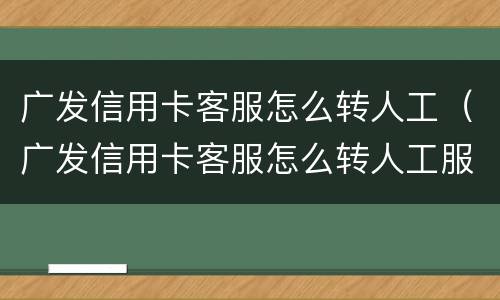 广发信用卡客服怎么转人工（广发信用卡客服怎么转人工服务电话）