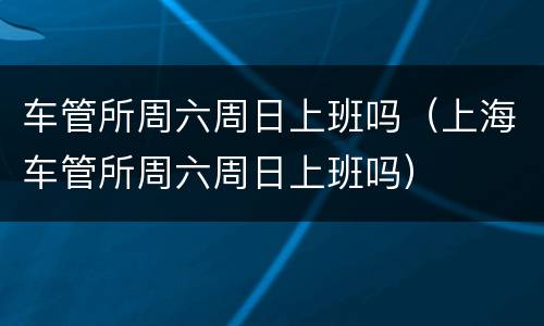 车管所周六周日上班吗（上海车管所周六周日上班吗）