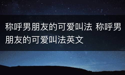 称呼男朋友的可爱叫法 称呼男朋友的可爱叫法英文
