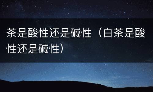 茶是酸性还是碱性（白茶是酸性还是碱性）
