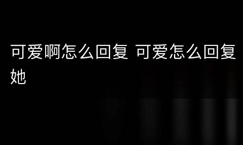 可爱啊怎么回复 可爱怎么回复她