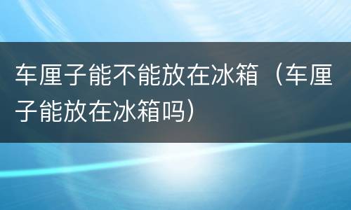 车厘子能不能放在冰箱（车厘子能放在冰箱吗）