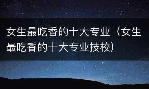 女生最吃香的十大专业（女生最吃香的十大专业技校）