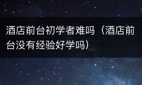 酒店前台初学者难吗（酒店前台没有经验好学吗）