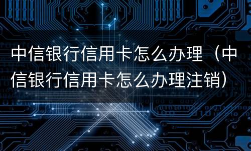 中信银行信用卡怎么办理（中信银行信用卡怎么办理注销）