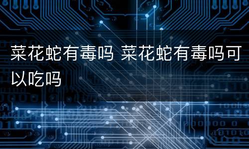 菜花蛇有毒吗 菜花蛇有毒吗可以吃吗