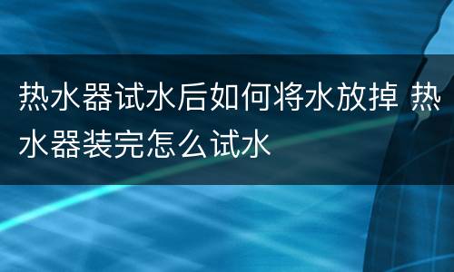 热水器试水后如何将水放掉 热水器装完怎么试水