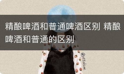 精酿啤酒和普通啤酒区别 精酿啤酒和普通的区别