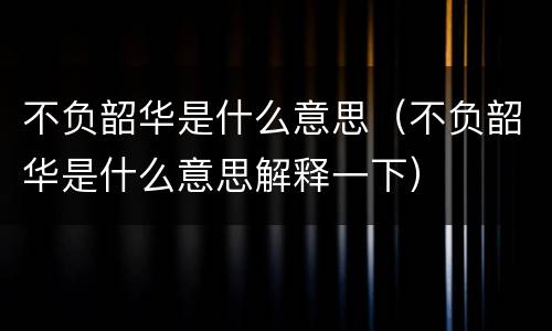 不负韶华是什么意思（不负韶华是什么意思解释一下）