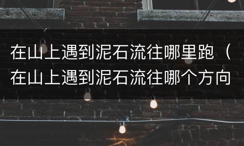 在山上遇到泥石流往哪里跑（在山上遇到泥石流往哪个方向跑是正确的）