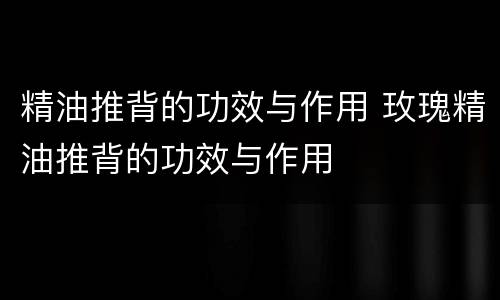 精油推背的功效与作用 玫瑰精油推背的功效与作用