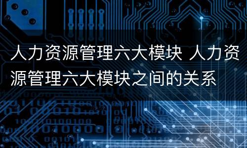 人力资源管理六大模块 人力资源管理六大模块之间的关系