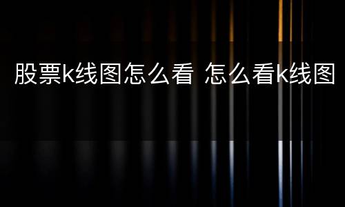 股票k线图怎么看 怎么看k线图