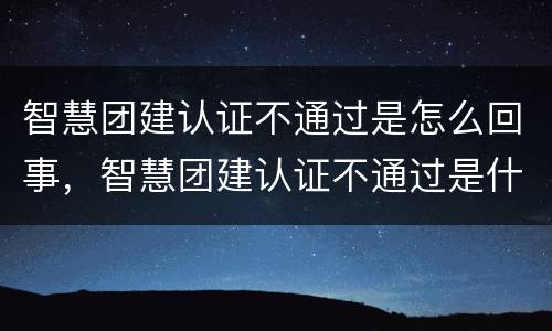 智慧团建认证不通过是怎么回事，智慧团建认证不通过是什么原因