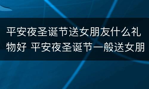平安夜圣诞节送女朋友什么礼物好 平安夜圣诞节一般送女朋友什么礼物