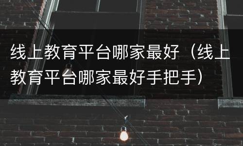 线上教育平台哪家最好（线上教育平台哪家最好手把手）