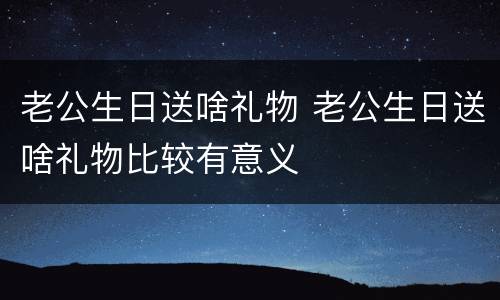 老公生日送啥礼物 老公生日送啥礼物比较有意义