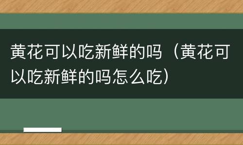 黄花可以吃新鲜的吗（黄花可以吃新鲜的吗怎么吃）