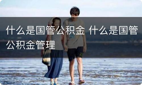 什么是国管公积金 什么是国管公积金管理