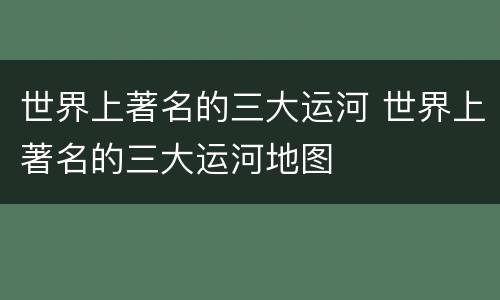 世界上著名的三大运河 世界上著名的三大运河地图