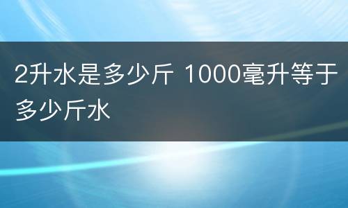 2升水是多少斤 1000毫升等于多少斤水