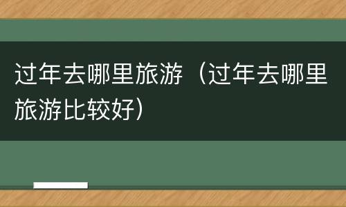 过年去哪里旅游（过年去哪里旅游比较好）