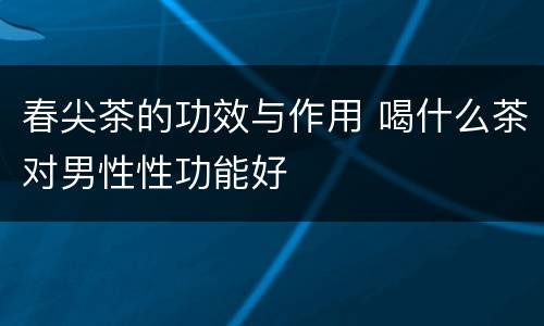 春尖茶的功效与作用 喝什么茶对男性性功能好