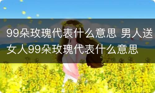 99朵玫瑰代表什么意思 男人送女人99朵玫瑰代表什么意思