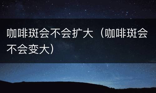 咖啡斑会不会扩大（咖啡斑会不会变大）