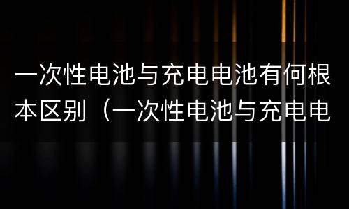 一次性电池与充电电池有何根本区别（一次性电池与充电电池有何根本区别呢）