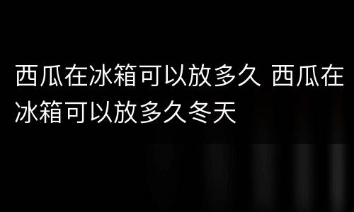 西瓜在冰箱可以放多久 西瓜在冰箱可以放多久冬天