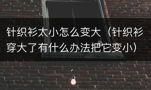 针织衫太小怎么变大（针织衫穿大了有什么办法把它变小）