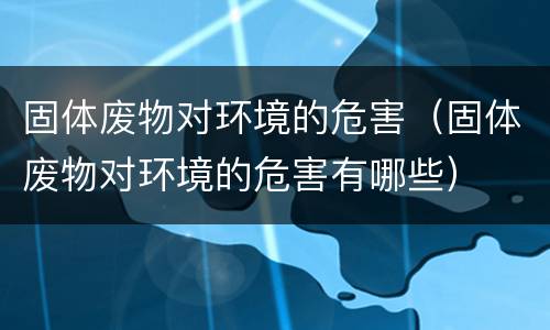 固体废物对环境的危害（固体废物对环境的危害有哪些）