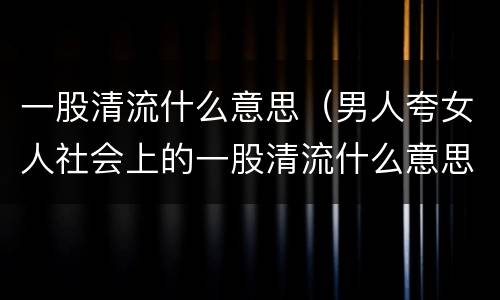 一股清流什么意思（男人夸女人社会上的一股清流什么意思）