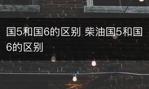 国5和国6的区别 柴油国5和国6的区别