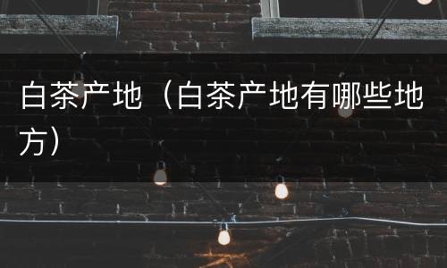 白茶产地（白茶产地有哪些地方）