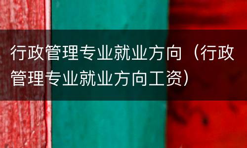 行政管理专业就业方向（行政管理专业就业方向工资）