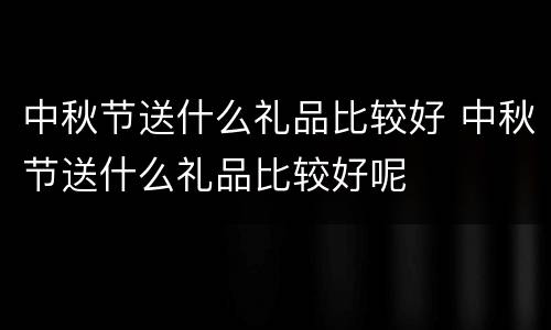 中秋节送什么礼品比较好 中秋节送什么礼品比较好呢