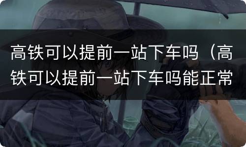 高铁可以提前一站下车吗（高铁可以提前一站下车吗能正常出站吗）