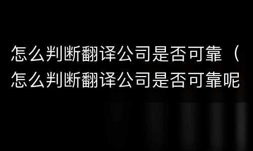 怎么判断翻译公司是否可靠（怎么判断翻译公司是否可靠呢）