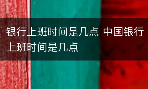 银行上班时间是几点 中国银行上班时间是几点