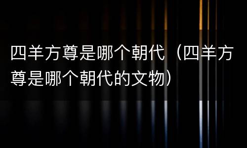 四羊方尊是哪个朝代（四羊方尊是哪个朝代的文物）
