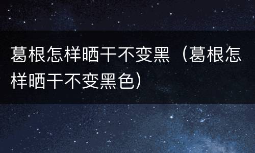 葛根怎样晒干不变黑（葛根怎样晒干不变黑色）