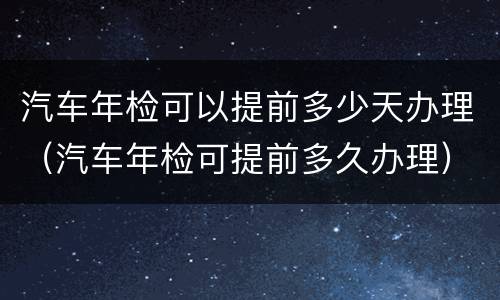 汽车年检可以提前多少天办理（汽车年检可提前多久办理）