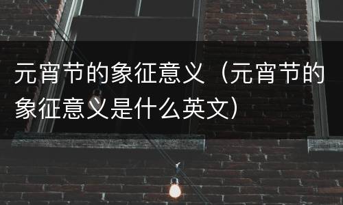 元宵节的象征意义（元宵节的象征意义是什么英文）
