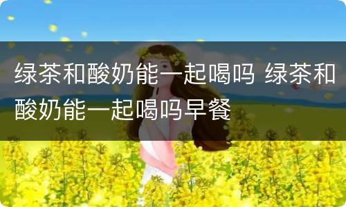 绿茶和酸奶能一起喝吗 绿茶和酸奶能一起喝吗早餐