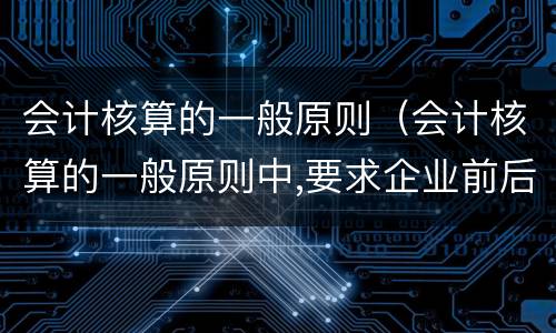 会计核算的一般原则（会计核算的一般原则中,要求企业前后）
