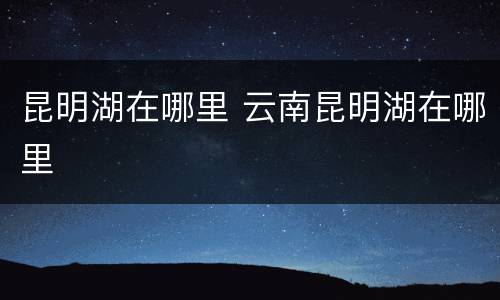 昆明湖在哪里 云南昆明湖在哪里