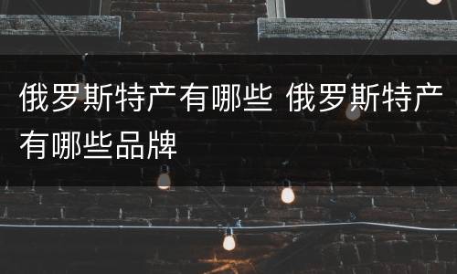 俄罗斯特产有哪些 俄罗斯特产有哪些品牌