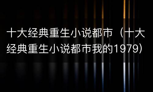 十大经典重生小说都市（十大经典重生小说都市我的1979）